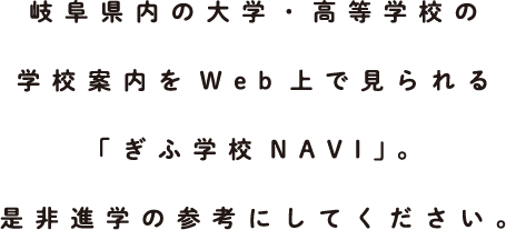 岐阜県内の大学・高等学校の学校案内をWeb上で見られる「ぎふ学校NAVI」。是非進学の参考にしてください。